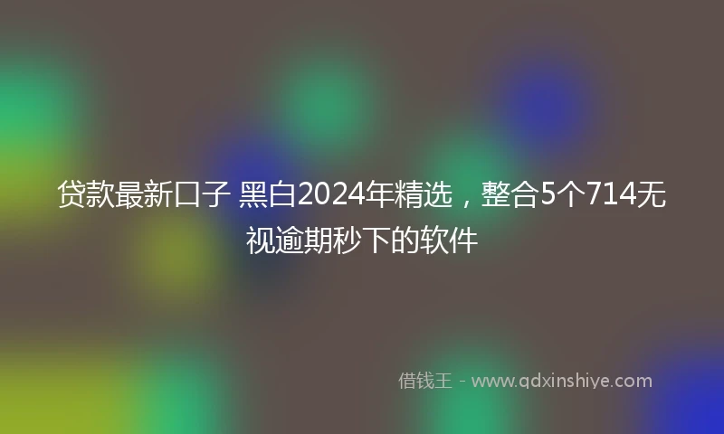 贷款最新口子 黑白2024年精选，整合5个714无视逾期秒下的软件
