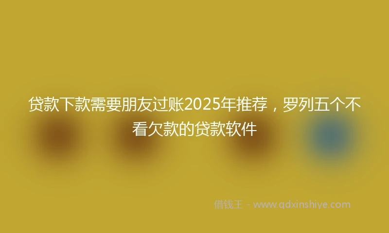 贷款下款需要朋友过账2025年推荐，罗列五个不看欠款的贷款软件