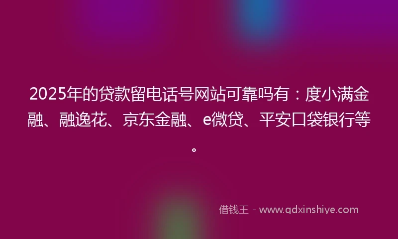 2025年的贷款留电话号网站可靠吗有：度小满金融、融逸花、京东金融、e微贷、平安口袋银行等。