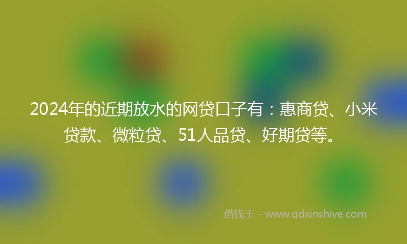 2024年的近期放水的网贷口子有：惠商贷、小米贷款、微粒贷、51人品贷、好期贷等。
