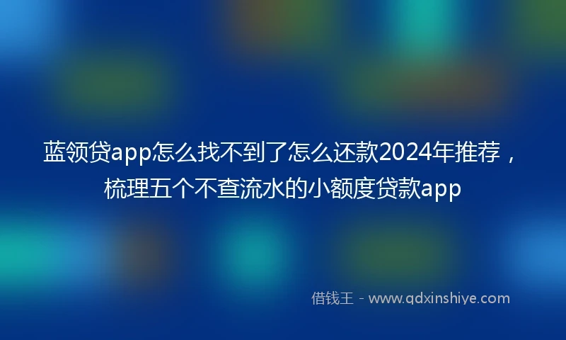 蓝领贷app怎么找不到了怎么还款2024年推荐，梳理五个不查流水的小额度贷款app
