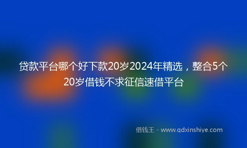贷款平台哪个好下款20岁2024年精选，整合5个20岁借钱不求征信速借平台
