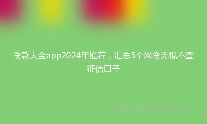贷款大全app2024年推荐，汇总5个网贷无视不查征信口子