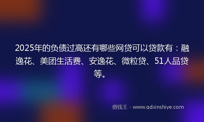 2025年的负债过高还有哪些网贷可以贷款有：融逸花、美团生活费、安逸花、微粒贷、51人品贷等。