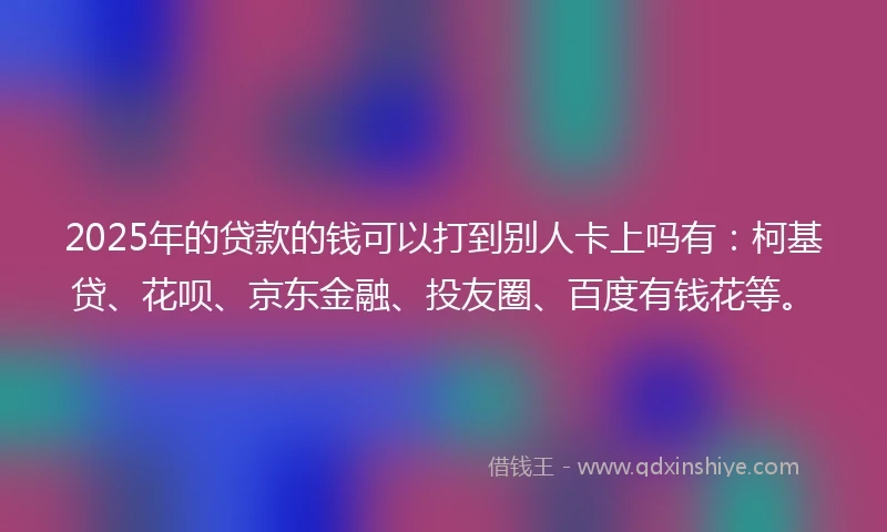 2025年的贷款的钱可以打到别人卡上吗有：柯基贷、花呗、京东金融、投友圈、百度有钱花等。