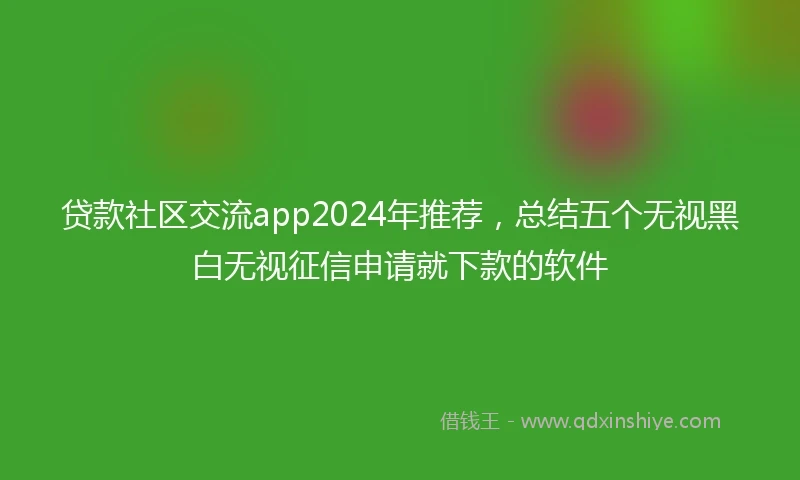 贷款社区交流app2024年推荐，总结五个无视黑白无视征信申请就下款的软件