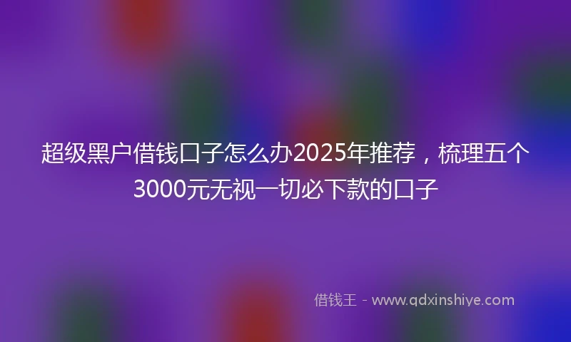 超级黑户借钱口子怎么办2025年推荐，梳理五个3000元无视一切必下款的口子