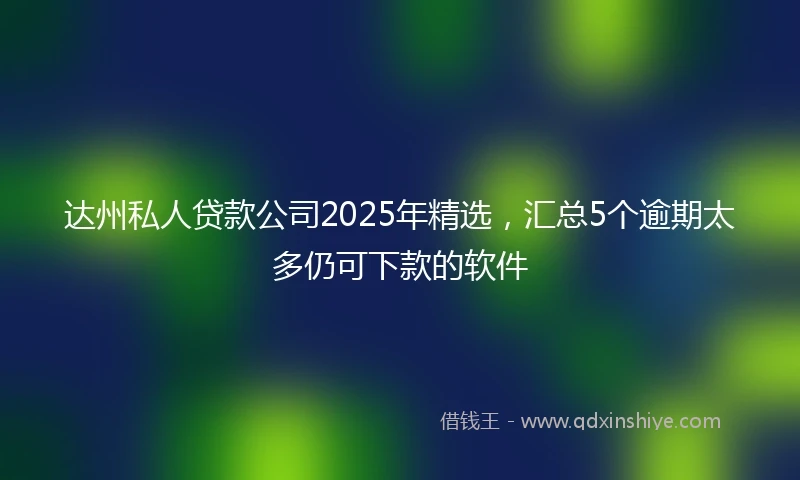 达州私人贷款公司2025年精选，汇总5个逾期太多仍可下款的软件