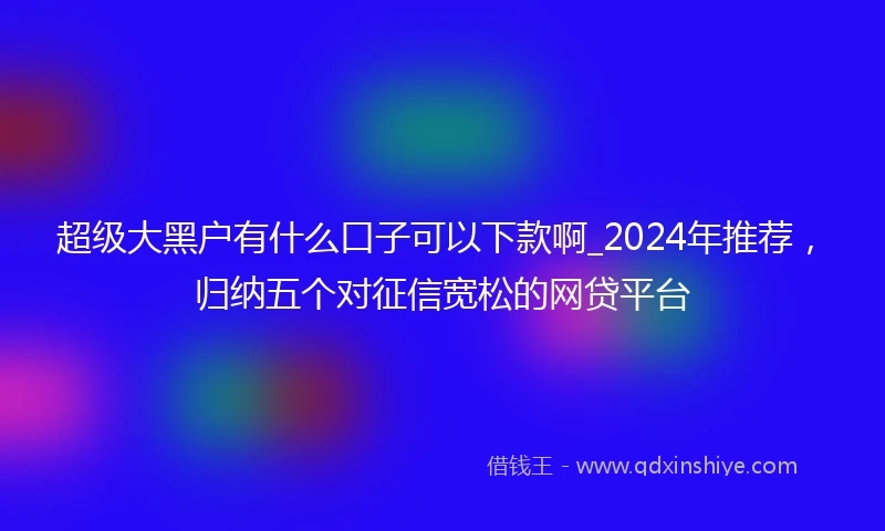 超级大黑户有什么口子可以下款啊_2024年推荐，归纳五个对征信宽松的网贷平台