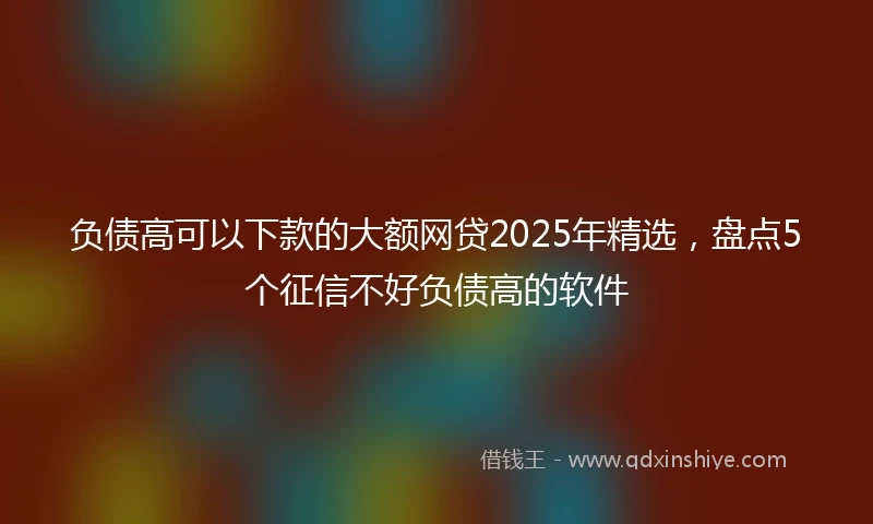 负债高可以下款的大额网贷2025年精选，盘点5个征信不好负债高的软件