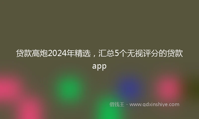 贷款高炮2024年精选，汇总5个无视评分的贷款app