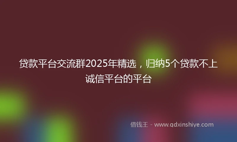 贷款平台交流群2025年精选，归纳5个贷款不上诚信平台的平台