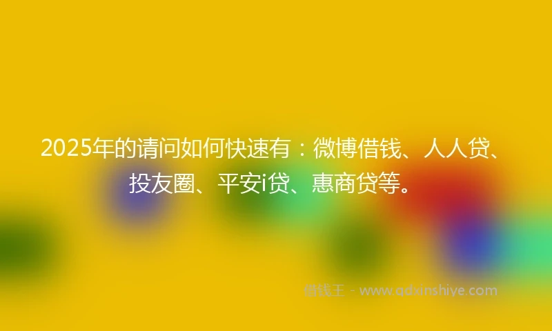 2025年的请问如何快速有：微博借钱、人人贷、投友圈、平安i贷、惠商贷等。
