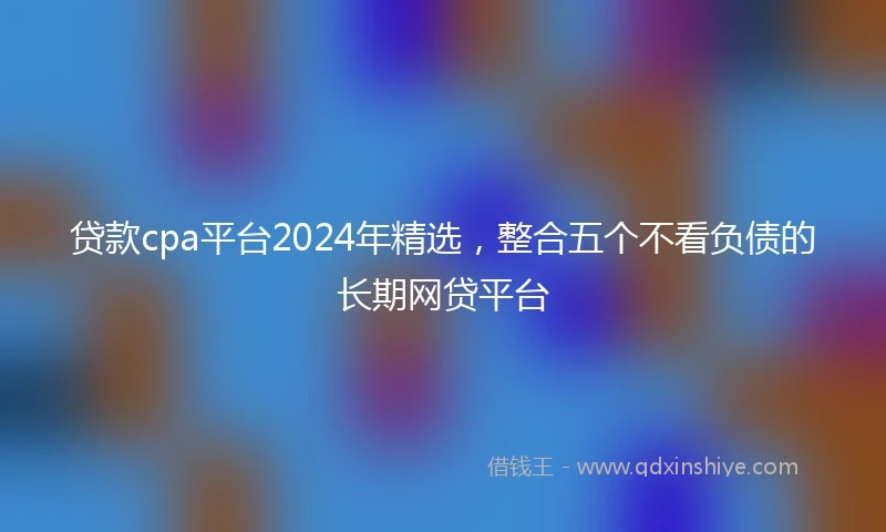 贷款cpa平台2024年精选，整合五个不看负债的长期网贷平台