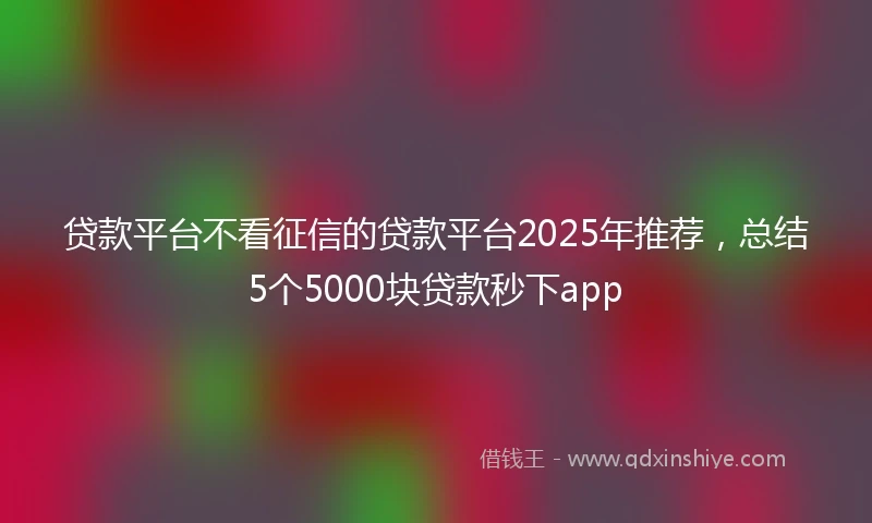 贷款平台不看征信的贷款平台2025年推荐，总结5个5000块贷款秒下app