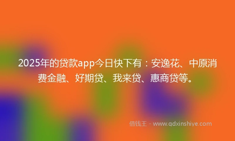 2025年的贷款app今日快下有：安逸花、中原消费金融、好期贷、我来贷、惠商贷等。
