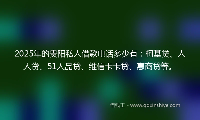 2025年的贵阳私人借款电话多少有：柯基贷、人人贷、51人品贷、维信卡卡贷、惠商贷等。