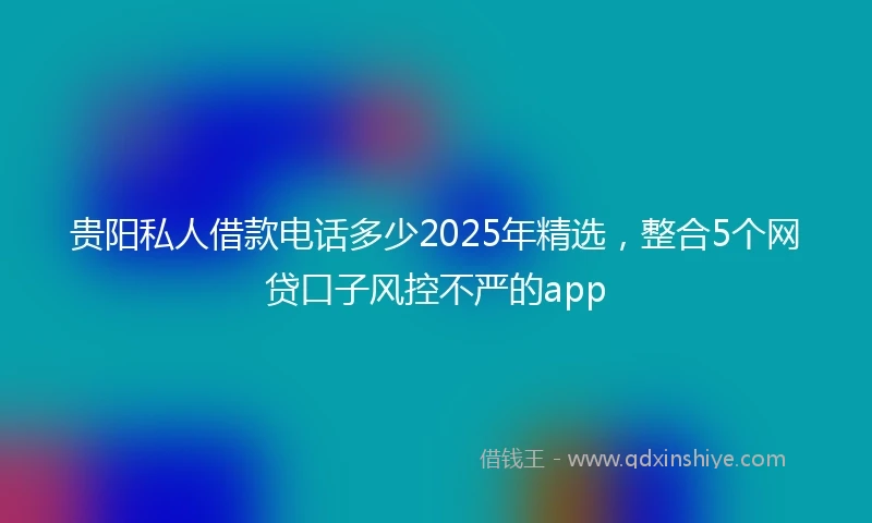 贵阳私人借款电话多少2025年精选，整合5个网贷口子风控不严的app