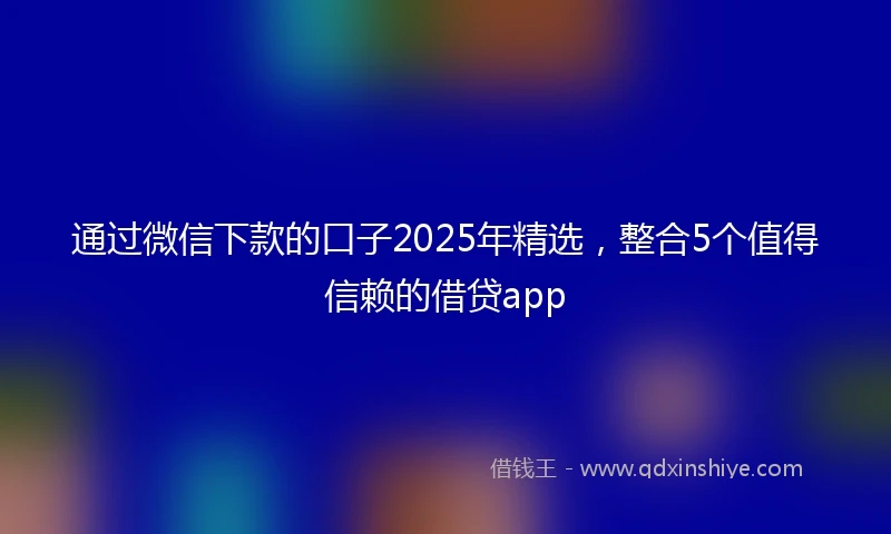 通过微信下款的口子2025年精选，整合5个值得信赖的借贷app