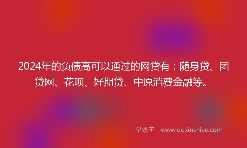 2024年的负债高可以通过的网贷有：随身贷、团贷网、花呗、好期贷、中原消费金融等。
