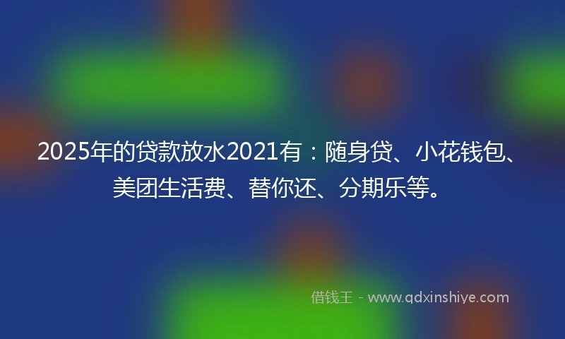 2025年的贷款放水2021有：随身贷、小花钱包、美团生活费、替你还、分期乐等。