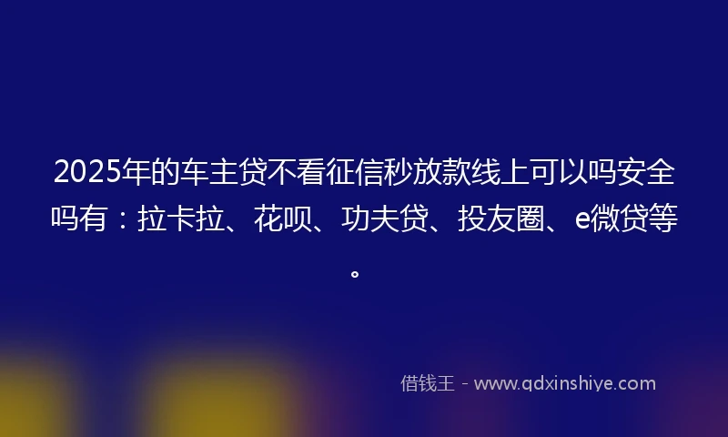 2025年的车主贷不看征信秒放款线上可以吗安全吗有：拉卡拉、花呗、功夫贷、投友圈、e微贷等。