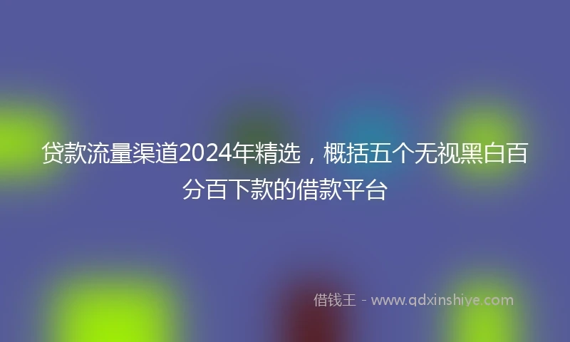 贷款流量渠道2024年精选，概括五个无视黑白百分百下款的借款平台