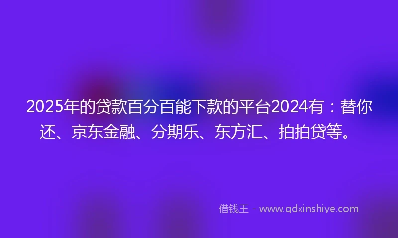 2025年的贷款百分百能下款的平台2024有：替你还、京东金融、分期乐、东方汇、拍拍贷等。