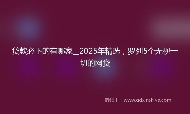 贷款必下的有哪家__2025年精选，罗列5个无视一切的网贷
