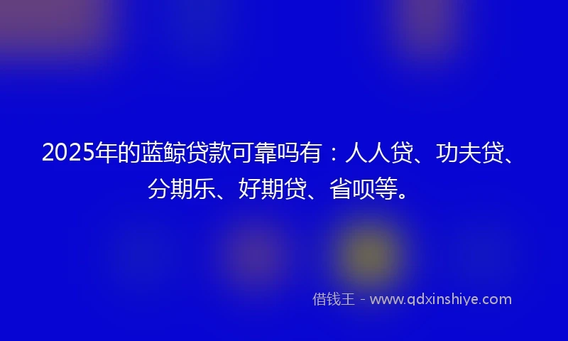 2025年的蓝鲸贷款可靠吗有：人人贷、功夫贷、分期乐、好期贷、省呗等。