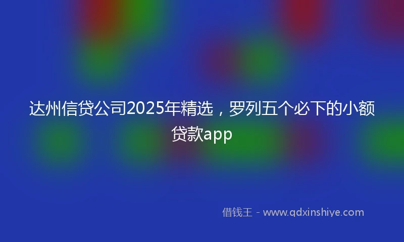 达州信贷公司2025年精选，罗列五个必下的小额贷款app