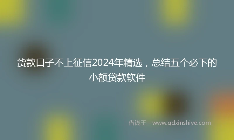 货款口子不上征信2024年精选，总结五个必下的小额贷款软件