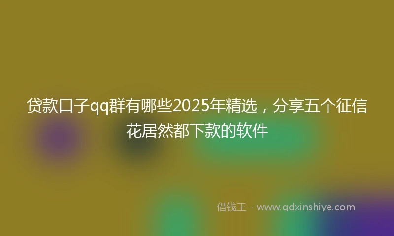 贷款口子qq群有哪些2025年精选，分享五个征信花居然都下款的软件