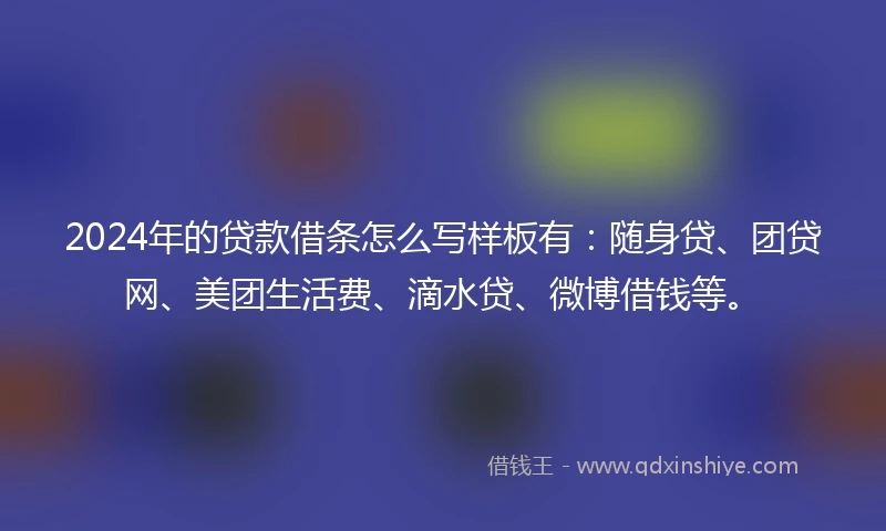 2024年的贷款借条怎么写样板有：随身贷、团贷网、美团生活费、滴水贷、微博借钱等。
