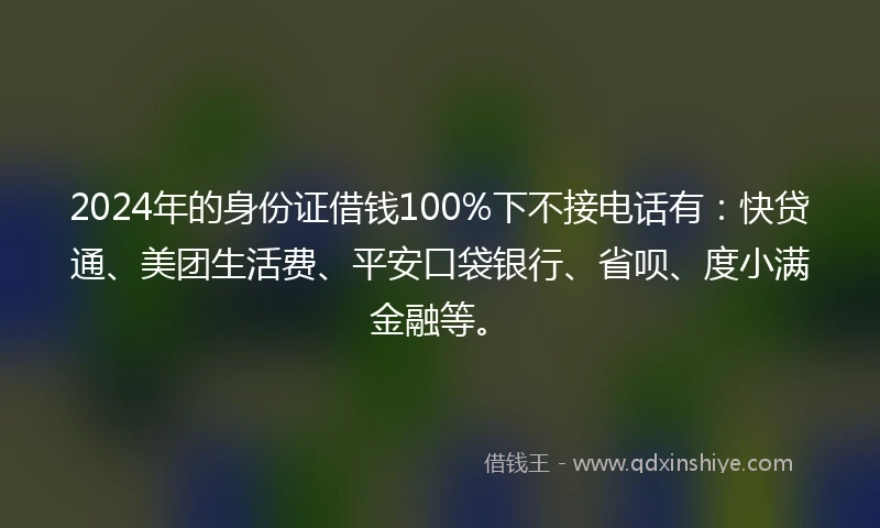 2024年的身份证借钱100%下不接电话有：快贷通、美团生活费、平安口袋银行、省呗、度小满金融等。
