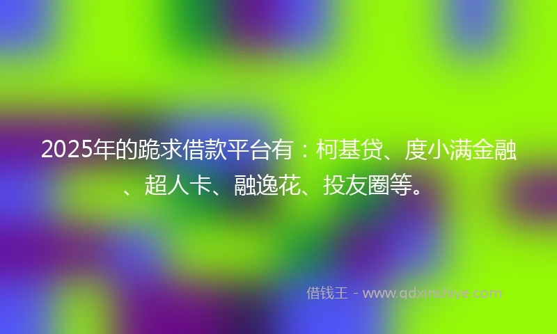 2025年的跪求借款平台有：柯基贷、度小满金融、超人卡、融逸花、投友圈等。