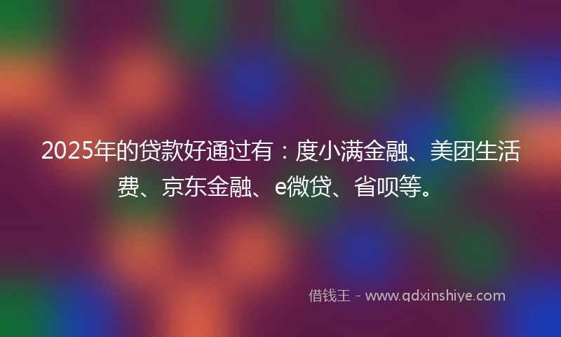 2025年的贷款好通过有：度小满金融、美团生活费、京东金融、e微贷、省呗等。