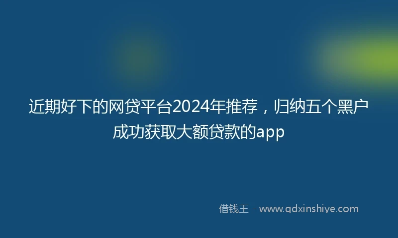 近期好下的网贷平台2024年推荐，归纳五个黑户成功获取大额贷款的app