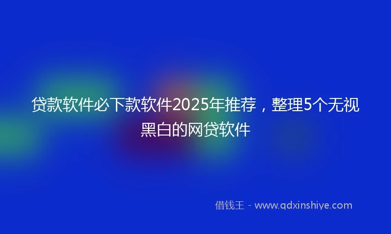 贷款软件必下款软件2025年推荐，整理5个无视黑白的网贷软件