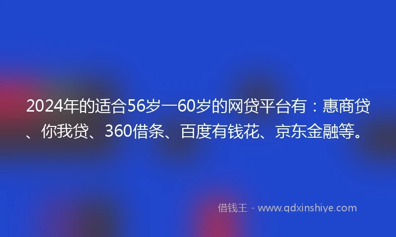 2024年的适合56岁一60岁的网贷平台有：惠商贷、你我贷、360借条、百度有钱花、京东金融等。