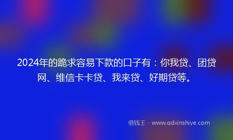 2024年的跪求容易下款的口子有：你我贷、团贷网、维信卡卡贷、我来贷、好期贷等。