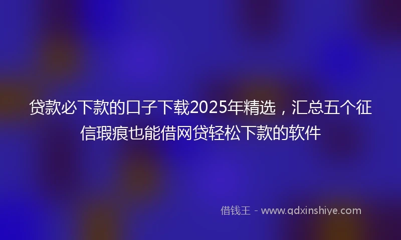 贷款必下款的口子下载2025年精选，汇总五个征信瑕疵也能借网贷轻松下款的软件