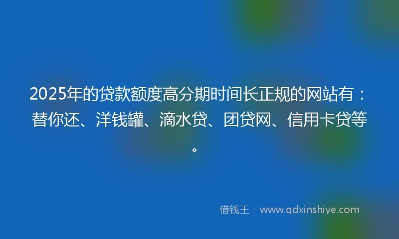 2025年的贷款额度高分期时间长正规的网站有:替你还、洋钱罐、滴水贷、团贷网、信用卡贷等。