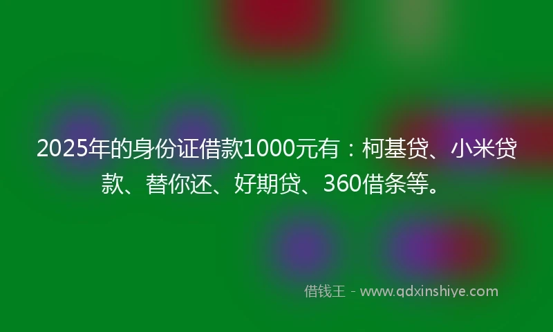 2025年的身份证借款1000元有:柯基贷、小米贷款、替你还、好期贷、360借条等。