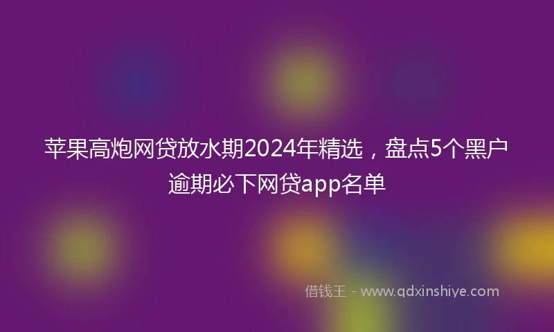 苹果高炮网贷放水期2024年精选，盘点5个黑户逾期必下网贷app名单