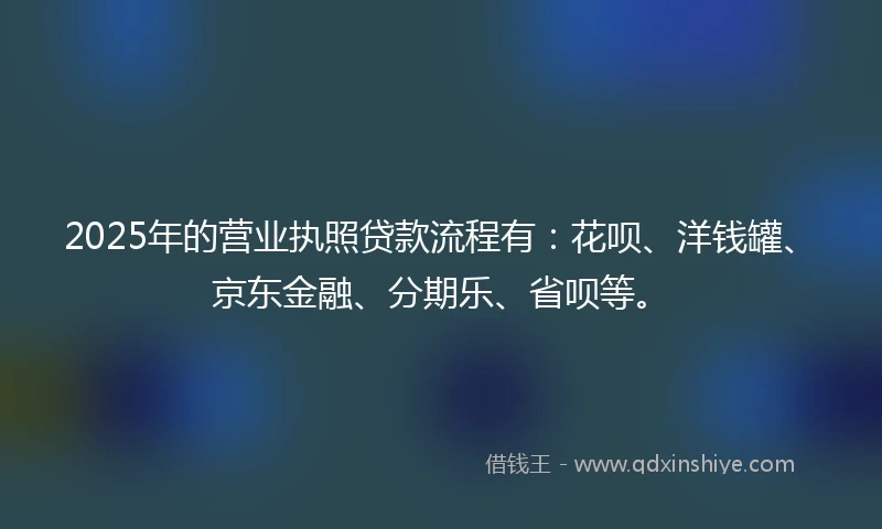2025年的营业执照贷款流程有：花呗、洋钱罐、京东金融、分期乐、省呗等。