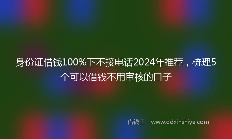 身份证借钱100%下不接电话2024年推荐，梳理5个可以借钱不用审核的口子