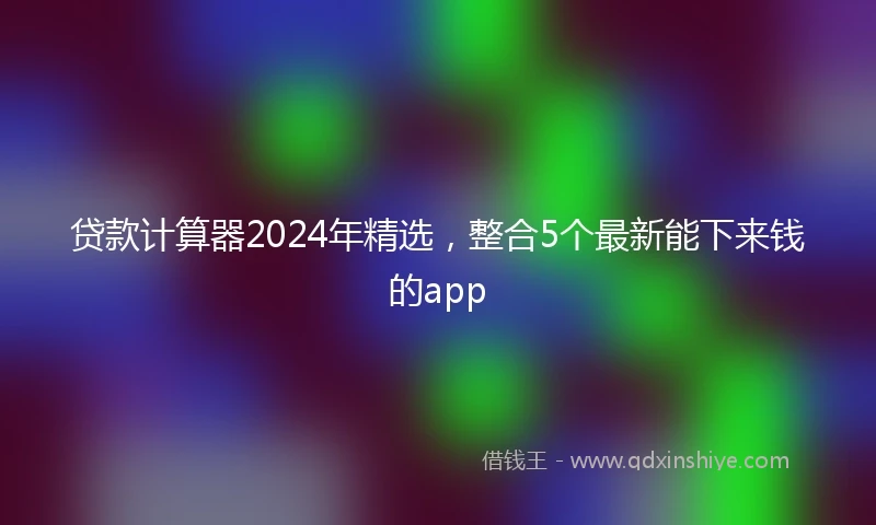 贷款计算器2024年精选，整合5个最新能下来钱的app