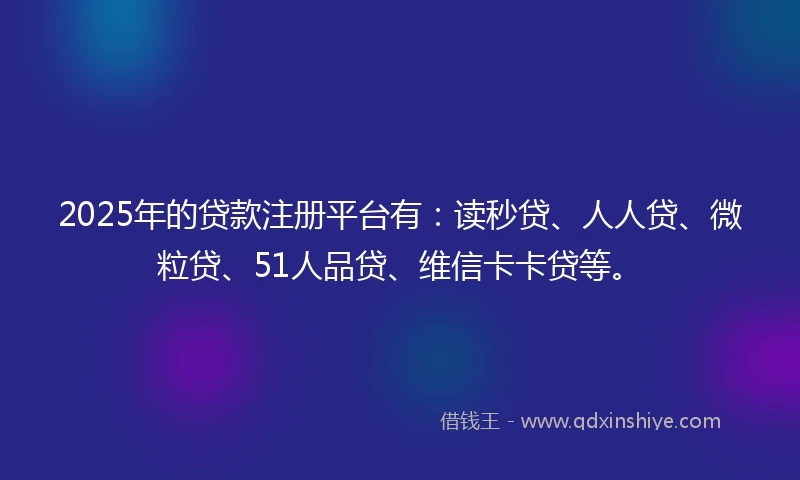 2025年的贷款注册平台有：读秒贷、人人贷、微粒贷、51人品贷、维信卡卡贷等。