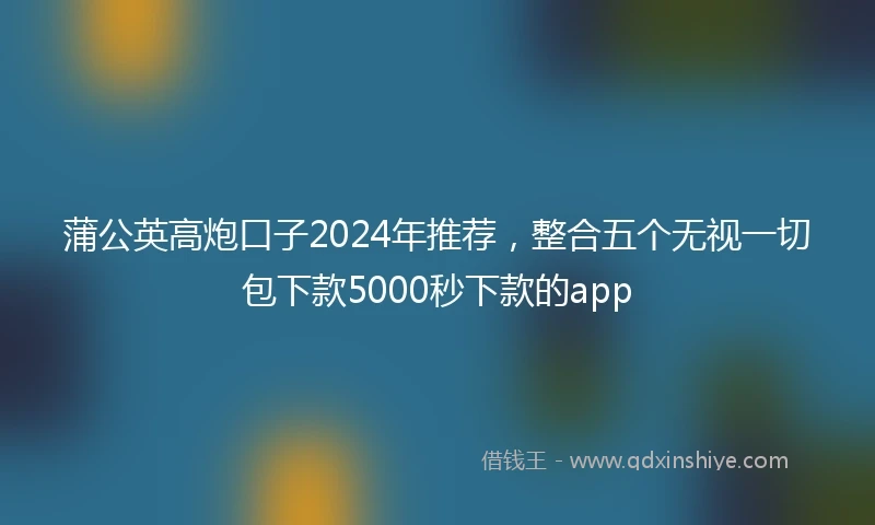 蒲公英高炮口子2024年推荐，整合五个无视一切包下款5000秒下款的app